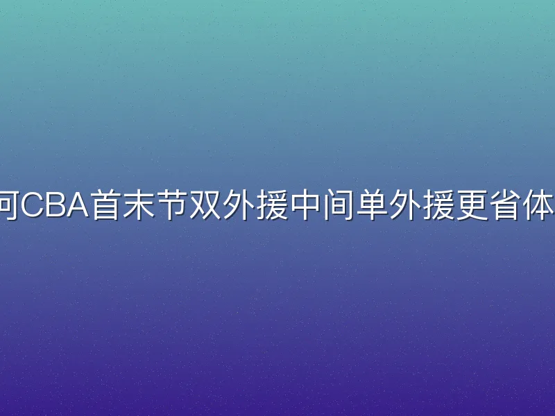 为何CBA首末节双外援中间单外援更省体能？